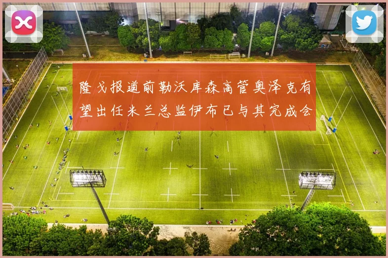 隆戈报道前勒沃库森高管奥泽克有望出任米兰总监伊布已与其完成会面