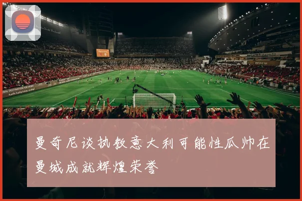曼奇尼谈执教意大利可能性瓜帅在曼城成就辉煌荣誉