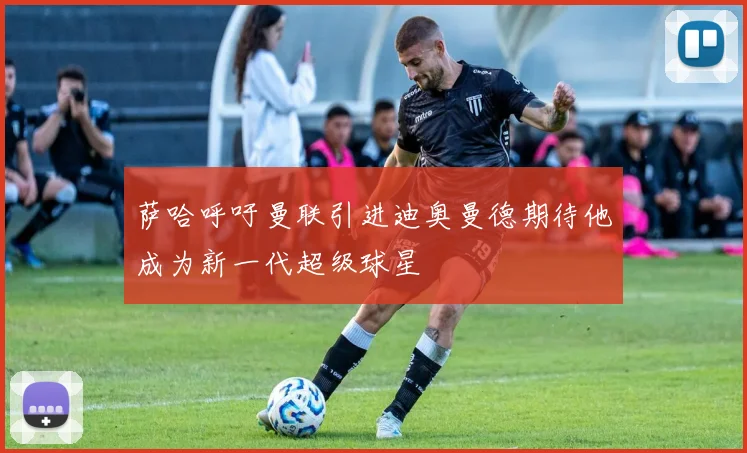 萨哈呼吁曼联引进迪奥曼德期待他成为新一代超级球星