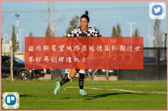 赫内斯寄望纳帅团结德国队期待世界杯再创辉煌机会