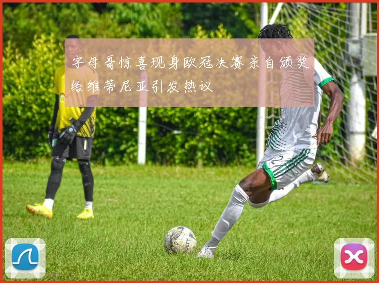 字母哥惊喜现身欧冠决赛亲自颁奖给维蒂尼亚引发热议