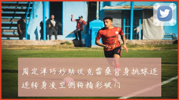 周定洋巧妙助攻克雷桑背身挑球连连转身凌空侧钩精彩破门