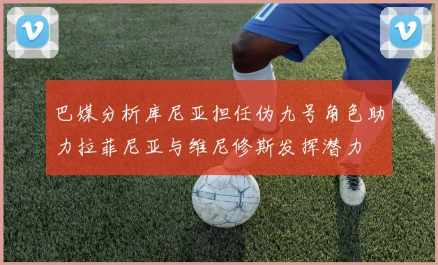 巴媒分析库尼亚担任伪九号角色助力拉菲尼亚与维尼修斯发挥潜力