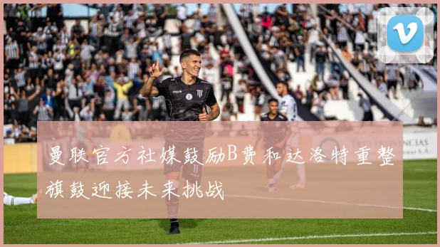 曼联官方社媒鼓励B费和达洛特重整旗鼓迎接未来挑战