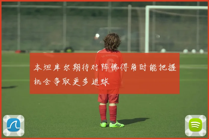 本坦库尔期待对阵佛得角时能把握机会争取更多进球