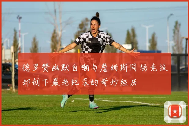 德罗赞幽默自嘲与詹姆斯同场竞技却创下最老纪录的奇妙经历