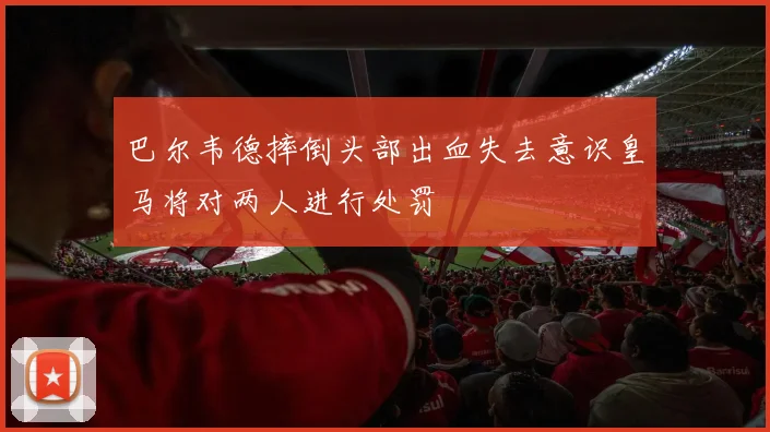 巴尔韦德摔倒头部出血失去意识皇马将对两人进行处罚