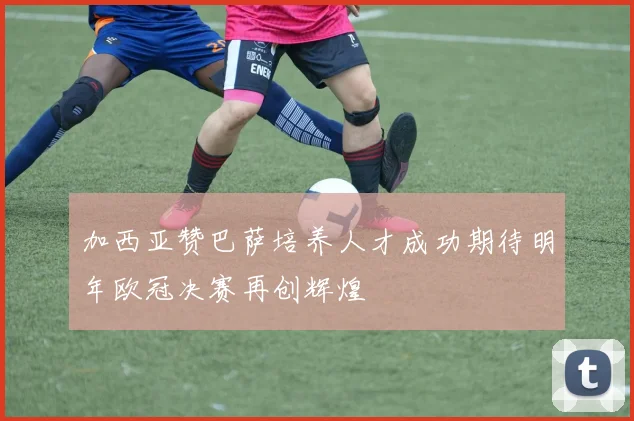 加西亚赞巴萨培养人才成功期待明年欧冠决赛再创辉煌
