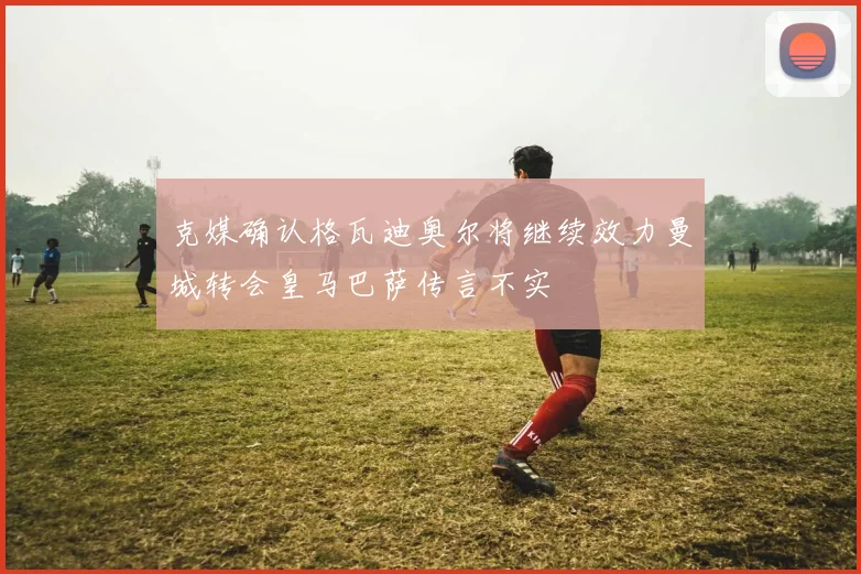 克媒确认格瓦迪奥尔将继续效力曼城转会皇马巴萨传言不实