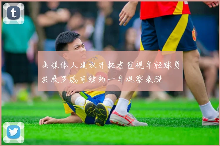 美媒体人建议开拓者重视年轻球员发展罗威可续约一年观察表现