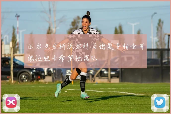 法尔克分析沃尔特马德夏季转会可能性纽卡希望他离队