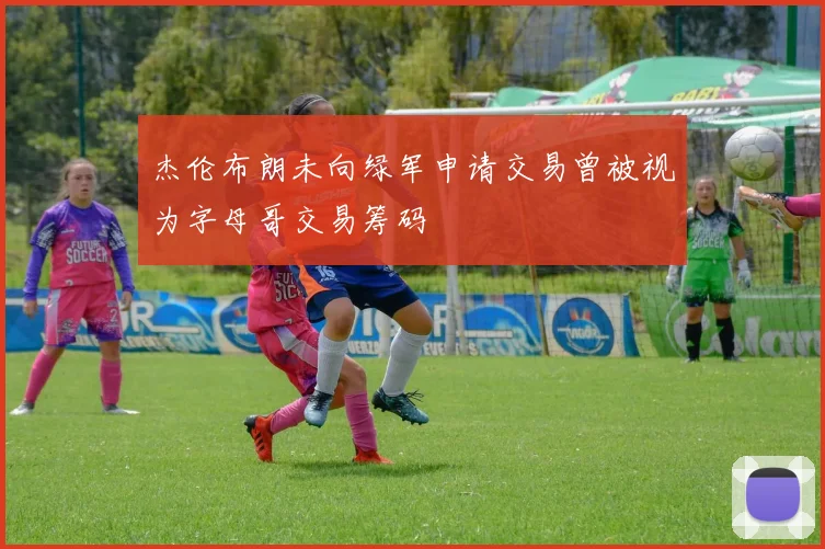 杰伦布朗未向绿军申请交易曾被视为字母哥交易筹码