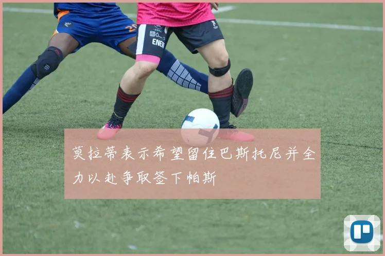 莫拉蒂表示希望留住巴斯托尼并全力以赴争取签下帕斯