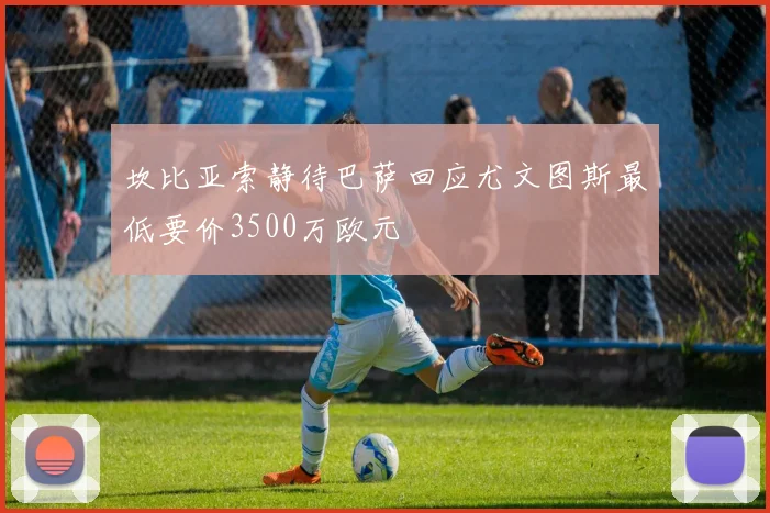 坎比亚索静待巴萨回应尤文图斯最低要价3500万欧元