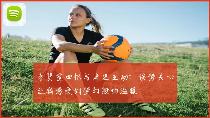 李贤重回忆与库里互动：伤势关心让我感受到梦幻般的温暖